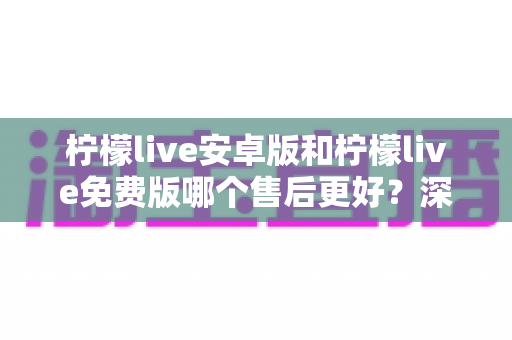 柠檬live安卓版和柠檬live免费版哪个售后更好？深度对比分析与用户指南