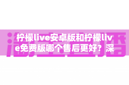 柠檬live安卓版和柠檬live免费版哪个售后更好？深度对比分析与用户指南