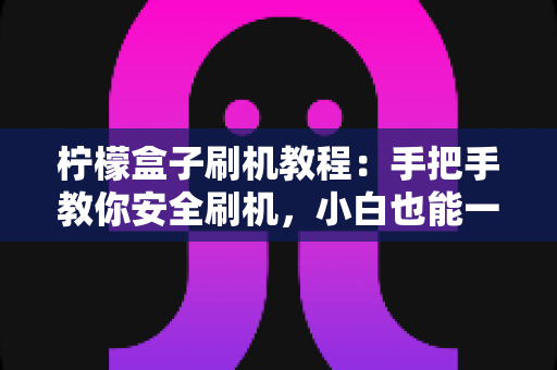 柠檬盒子刷机教程：手把手教你安全刷机，小白也能一次成功