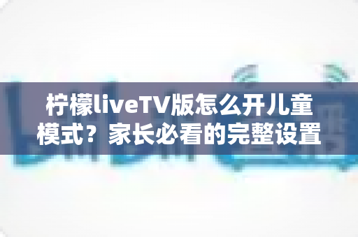 柠檬liveTV版怎么开儿童模式？家长必看的完整设置攻略与使用指南