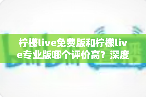 柠檬live免费版和柠檬live专业版哪个评价高?深度解析两大版本的真实口碑与选择建议 柠檬live免费版和柠檬live专业版哪个评价高?深度解析两大版本的真实口碑与选择建议