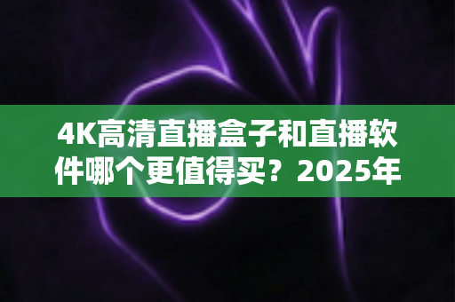 4K高清直播盒子和直播软件哪个更值得买？2025年最全选购指南帮你一次看懂