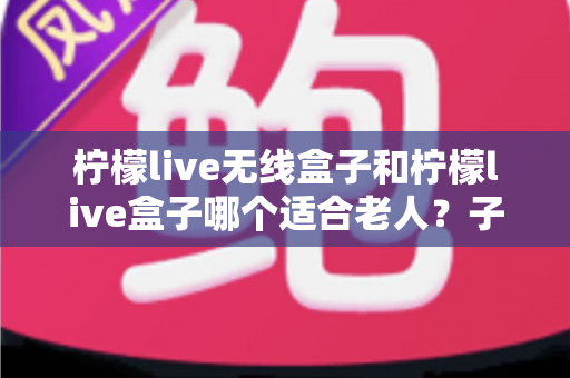 柠檬live无线盒子和柠檬live盒子哪个适合老人？子女必看的实用选购指南