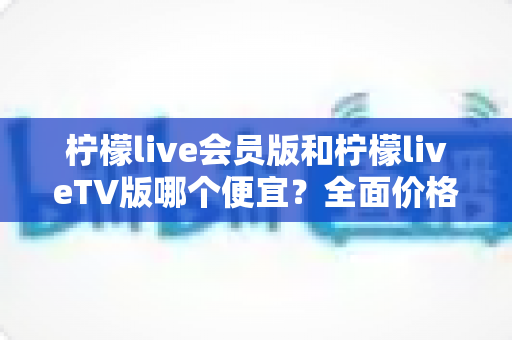 柠檬live会员版和柠檬liveTV版哪个便宜?全面价格对比与省钱选购指南 柠檬live会员版和柠檬liveTV版哪个便宜?全面价格对比与省钱选购指南