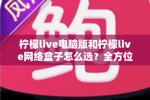 柠檬live电脑版和柠檬live网络盒子怎么选？全方位深度对比助你找到最适合自己的观影方案