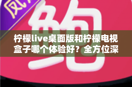 柠檬live桌面版和柠檬电视盒子哪个体验好?全方位深度对比测评,看完不再纠结 柠檬live桌面版和柠檬电视盒子哪个体验好?全方位深度对比测评,看完不再纠结