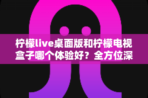 柠檬live桌面版和柠檬电视盒子哪个体验好?全方位深度对比测评,看完不再纠结 柠檬live桌面版和柠檬电视盒子哪个体验好?全方位深度对比测评,看完不再纠结