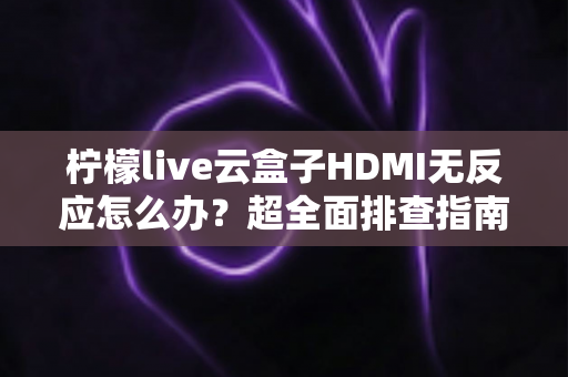 柠檬live云盒子HDMI无反应怎么办？超全面排查指南，手把手教你快速恢复高清画面