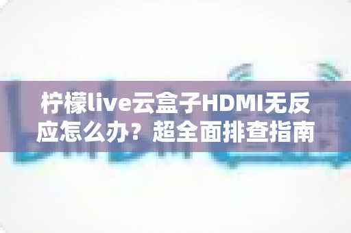 柠檬live云盒子HDMI无反应怎么办？超全面排查指南，手把手教你快速恢复高清画面