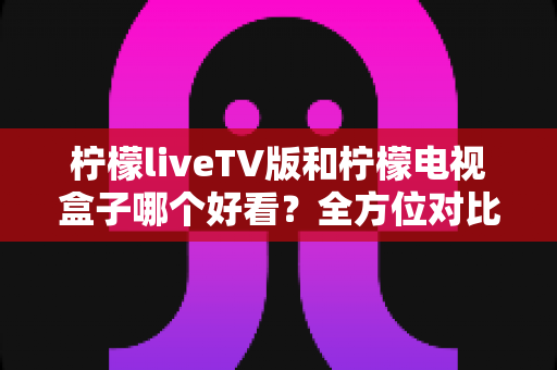 柠檬liveTV版和柠檬电视盒子哪个好看?全方位对比帮你选出心仪之选 柠檬liveTV版和柠檬电视盒子哪个好看?全方位对比帮你选出心仪之选