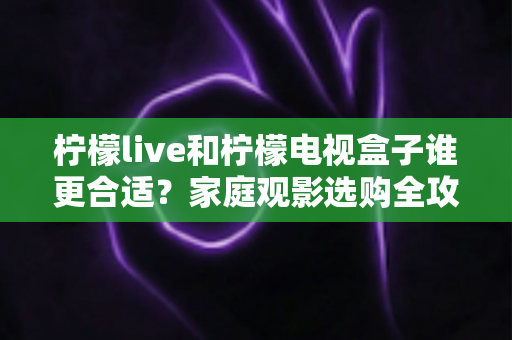 柠檬live和柠檬电视盒子谁更合适？家庭观影选购全攻略，一文看懂两大热门电视应用
