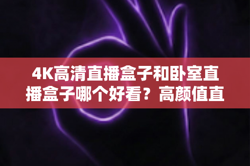 4K高清直播盒子和卧室直播盒子哪个好看？高颜值直播设备全面对比与选购指南