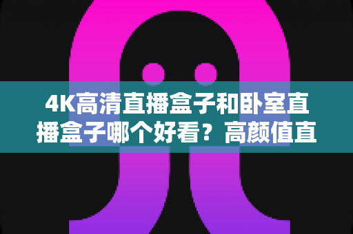 4K高清直播盒子和卧室直播盒子哪个好看？高颜值直播设备全面对比与选购指南