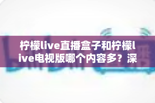 柠檬live直播盒子和柠檬live电视版哪个内容多?深度对比解析助你选对版本 柠檬live直播盒子和柠檬live电视版哪个内容多?深度对比解析助你选对版本