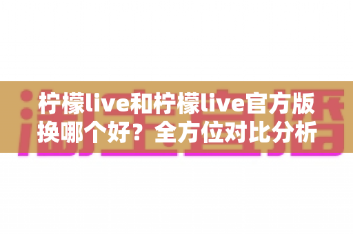 柠檬live和柠檬live官方版换哪个好?全方位对比分析助你轻松选择 柠檬live和柠檬live官方版换哪个好?全方位对比分析助你轻松选择