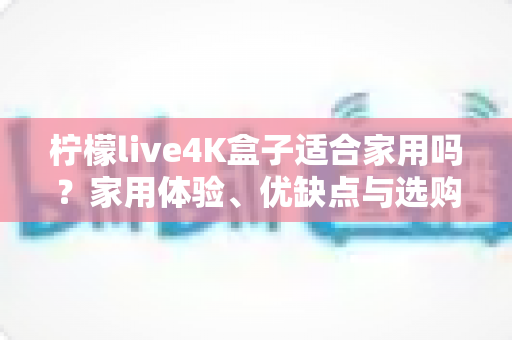 柠檬live4K盒子适合家用吗?家用体验、优缺点与选购建议全解析 柠檬live4K盒子适合家用吗?家用体验、优缺点与选购建议全解析