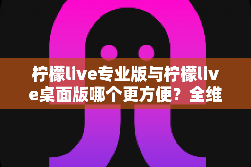 柠檬live专业版与柠檬live桌面版哪个更方便？全维度深度评测帮你一次选对直播工具