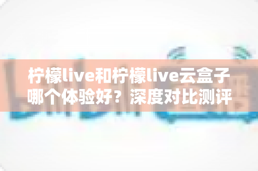 柠檬live和柠檬live云盒子哪个体验好？深度对比测评帮你一次选对不踩坑