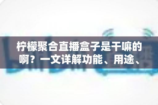 柠檬聚合直播盒子是干嘛的啊？一文详解功能、用途、优缺点与使用注意事项