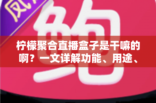 柠檬聚合直播盒子是干嘛的啊？一文详解功能、用途、优缺点与使用注意事项
