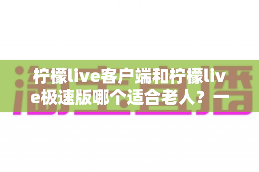 柠檬live客户端和柠檬live极速版哪个适合老人?一篇文章帮您为长辈选对版本 柠檬live客户端和柠檬live极速版哪个适合老人?一篇文章帮您为长辈选对版本