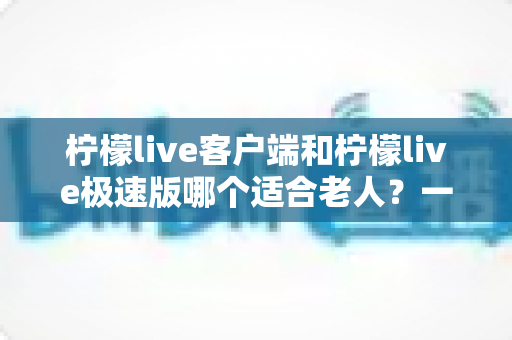 柠檬live客户端和柠檬live极速版哪个适合老人?一篇文章帮您为长辈选对版本 柠檬live客户端和柠檬live极速版哪个适合老人?一篇文章帮您为长辈选对版本