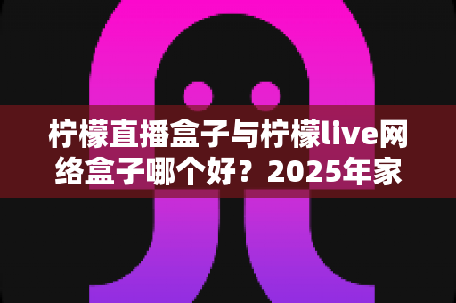 柠檬直播盒子与柠檬live网络盒子哪个好?2025年家庭影音选购深度测评与实用指南 柠檬直播盒子与柠檬live网络盒子哪个好?2025年家庭影音选购深度测评与实用指南