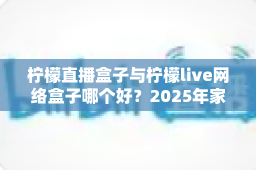 柠檬直播盒子与柠檬live网络盒子哪个好?2025年家庭影音选购深度测评与实用指南 柠檬直播盒子与柠檬live网络盒子哪个好?2025年家庭影音选购深度测评与实用指南