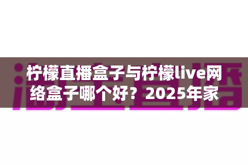 柠檬直播盒子与柠檬live网络盒子哪个好？2025年家庭影音选购深度测评与实用指南