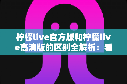 柠檬live官方版和柠檬live高清版的区别全解析:看完这篇你就知道该选哪一款 柠檬live官方版和柠檬live高清版的区别全解析:看完这篇你就知道该选哪一款