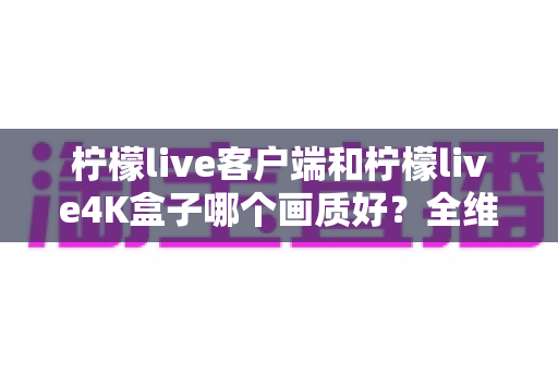 柠檬live客户端和柠檬live4K盒子哪个画质好？全维度深度对比帮你选对观影方案