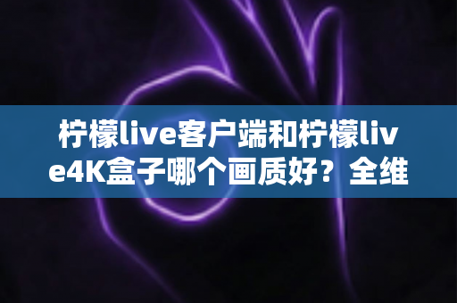 柠檬live客户端和柠檬live4K盒子哪个画质好？全维度深度对比帮你选对观影方案
