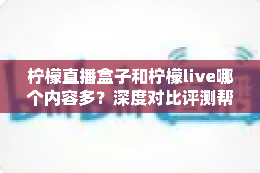 柠檬直播盒子和柠檬live哪个内容多？深度对比评测帮你选对平台