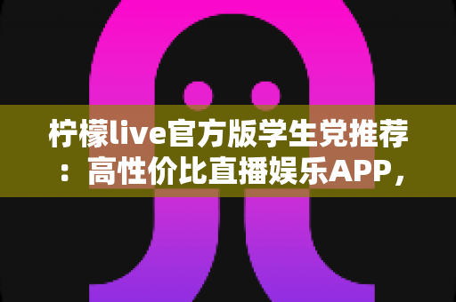 柠檬live官方版学生党推荐：高性价比直播娱乐APP，校园休闲新选择
