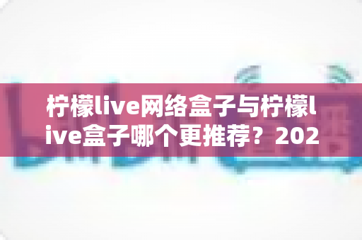 柠檬live网络盒子与柠檬live盒子哪个更推荐?2024最新深度对比评测,帮你找到最适合自己的电视观影神器 柠檬live网络盒子与柠檬live盒子哪个更推荐?2024最新深度对比评测,帮你找到最适合自己的电视观影神器