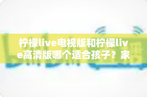柠檬live电视版和柠檬live高清版哪个适合孩子?家长必看的全面对比与选择指南 柠檬live电视版和柠檬live高清版哪个适合孩子?家长必看的全面对比与选择指南