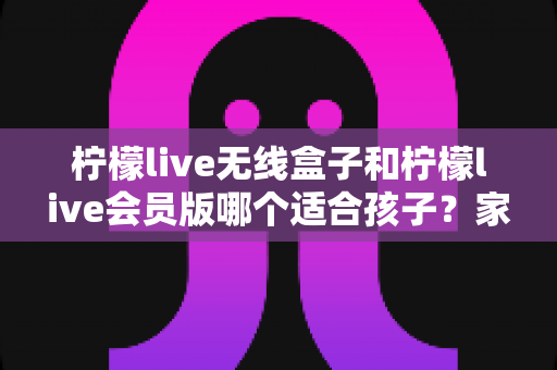 柠檬live无线盒子和柠檬live会员版哪个适合孩子？家长必读的选购指南与深度对比解析