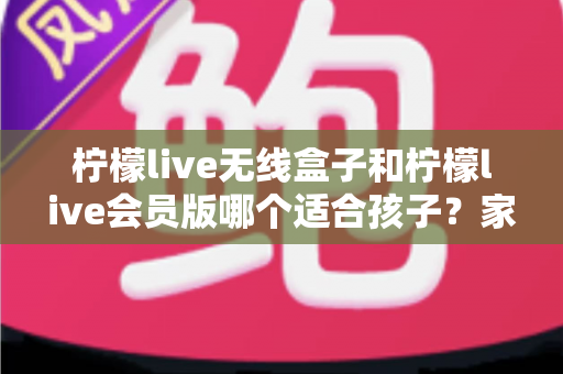 柠檬live无线盒子和柠檬live会员版哪个适合孩子？家长必读的选购指南与深度对比解析