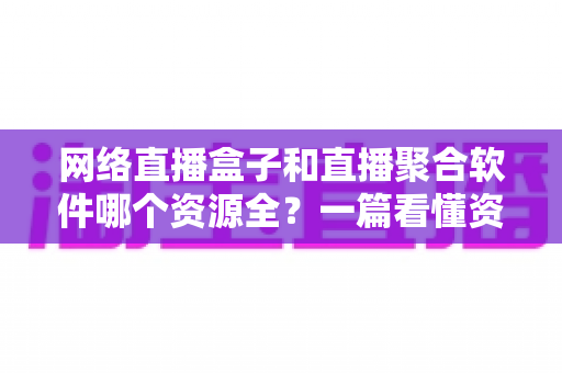 网络直播盒子和直播聚合软件哪个资源全？一篇看懂资源覆盖、稳定性与选购建议的深度对比指南