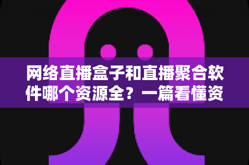 网络直播盒子和直播聚合软件哪个资源全？一篇看懂资源覆盖、稳定性与选购建议的深度对比指南