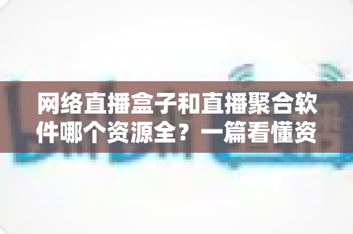 网络直播盒子和直播聚合软件哪个资源全？一篇看懂资源覆盖、稳定性与选购建议的深度对比指南