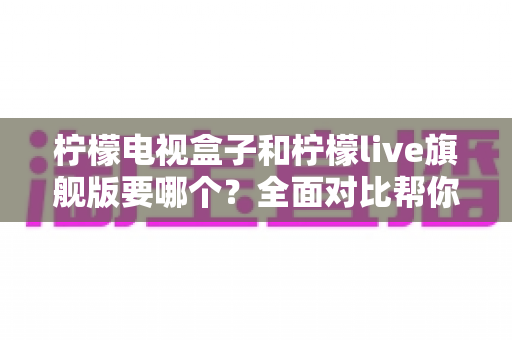 柠檬电视盒子和柠檬live旗舰版要哪个?全面对比帮你选对不选贵 柠檬电视盒子和柠檬live旗舰版要哪个?全面对比帮你选对不选贵