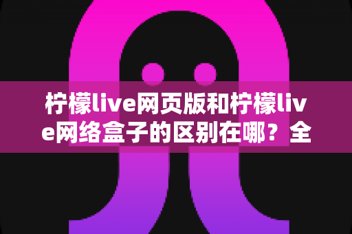 柠檬live网页版和柠檬live网络盒子的区别在哪？全面对比解析与使用选择指南