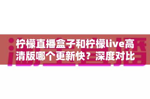 柠檬直播盒子和柠檬live高清版哪个更新快？深度对比解析与实用选择指南
