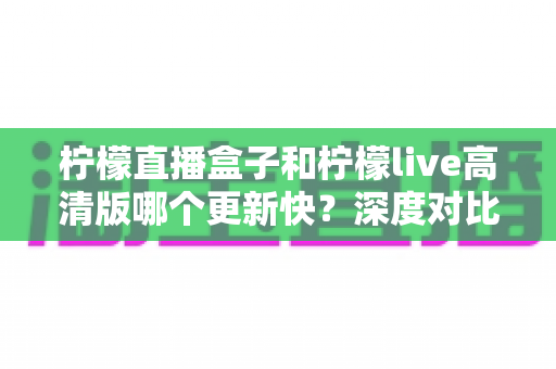 柠檬直播盒子和柠檬live高清版哪个更新快？深度对比解析与实用选择指南