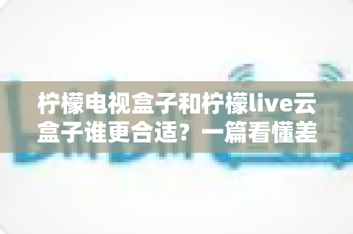 柠檬电视盒子和柠檬live云盒子谁更合适?一篇看懂差异的选购指南 柠檬电视盒子和柠檬live云盒子谁更合适?一篇看懂差异的选购指南