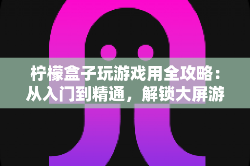 柠檬盒子玩游戏用全攻略：从入门到精通，解锁大屏游戏新体验
