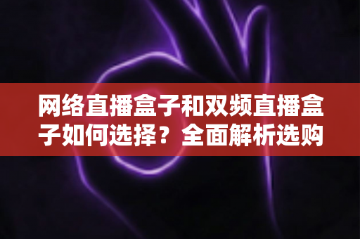 网络直播盒子和双频直播盒子如何选择？全面解析选购技巧与实用建议，帮你轻松避坑不迷路