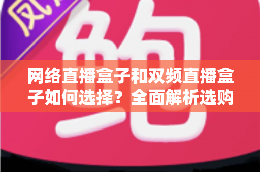 网络直播盒子和双频直播盒子如何选择？全面解析选购技巧与实用建议，帮你轻松避坑不迷路