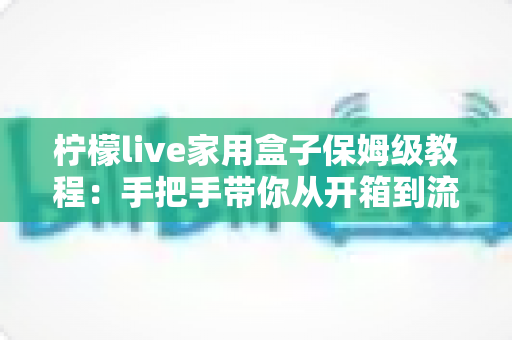 柠檬live家用盒子保姆级教程：手把手带你从开箱到流畅观影的完整指南